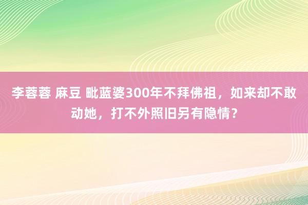 李蓉蓉 麻豆 毗蓝婆300年不拜佛祖，如来却不敢动她，打不外照旧另有隐情？