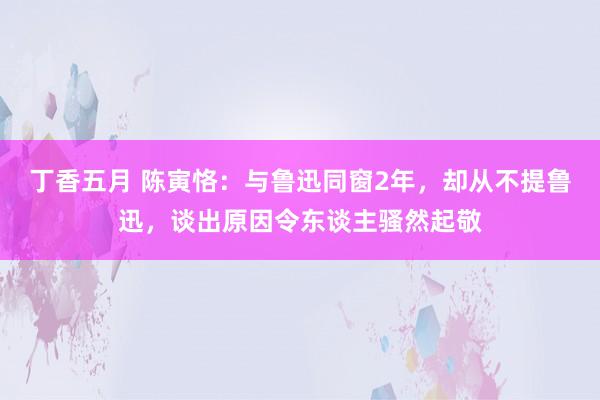 丁香五月 陈寅恪：与鲁迅同窗2年，却从不提鲁迅，谈出原因令东谈主骚然起敬