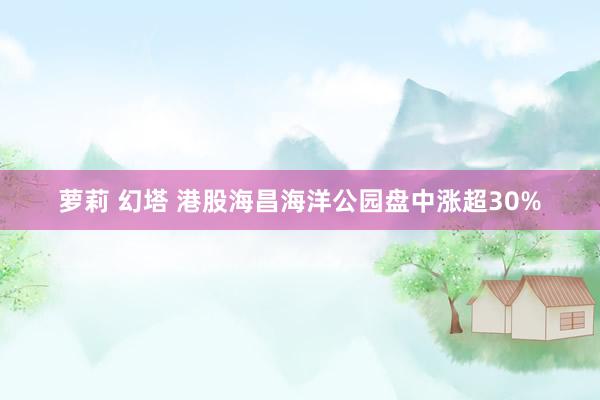 萝莉 幻塔 港股海昌海洋公园盘中涨超30%