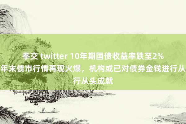 拳交 twitter 10年期国债收益率跌至2%以下，年末债市行情再现火爆，机构或已对债券金钱进行从头成就