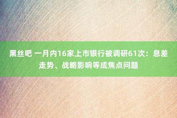 黑丝吧 一月内16家上市银行被调研61次：息差走势、战略影响等成焦点问题