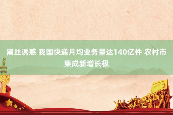 黑丝诱惑 我国快递月均业务量达140亿件 农村市集成新增长极