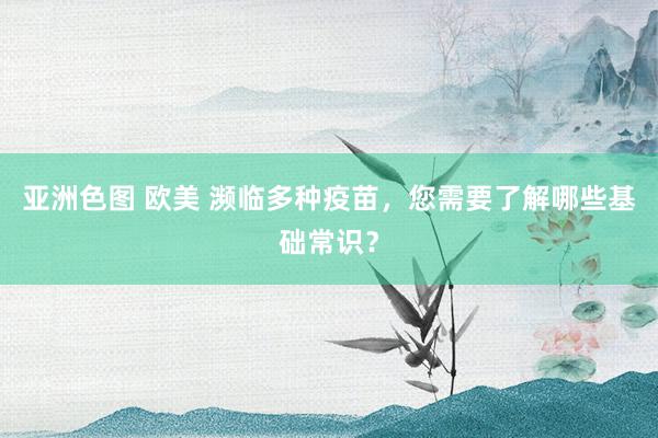 亚洲色图 欧美 濒临多种疫苗，您需要了解哪些基础常识？