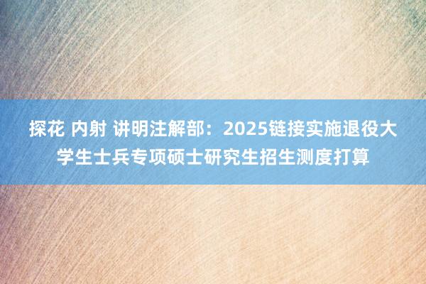 探花 内射 讲明注解部：2025链接实施退役大学生士兵专项硕士研究生招生测度打算