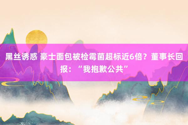 黑丝诱惑 豪士面包被检霉菌超标近6倍？董事长回报：“我抱歉公共”