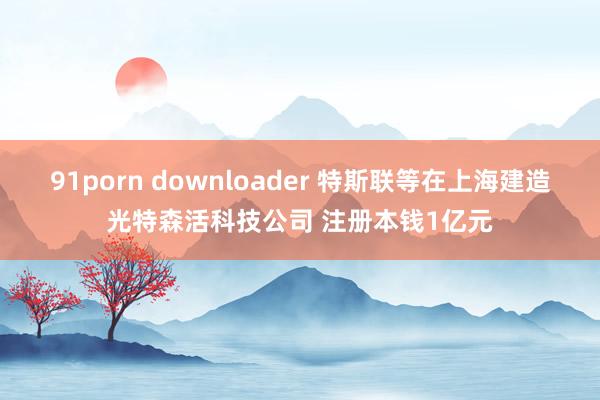 91porn downloader 特斯联等在上海建造光特森活科技公司 注册本钱1亿元