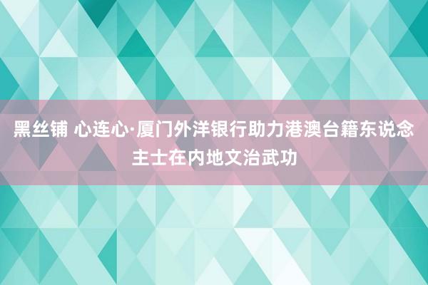 黑丝铺 心连心·厦门外洋银行助力港澳台籍东说念主士在内地文治武功