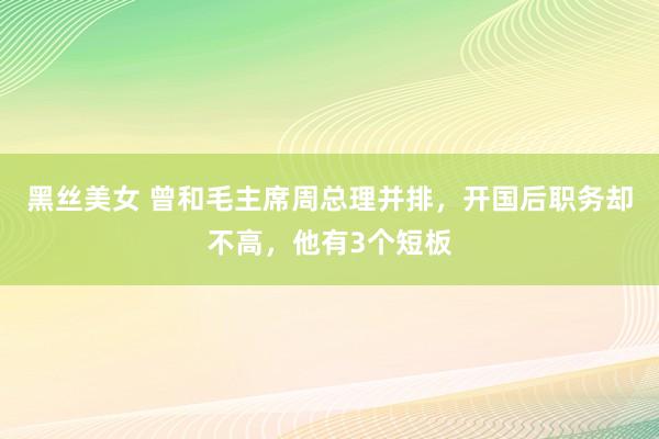 黑丝美女 曾和毛主席周总理并排，开国后职务却不高，他有3个短板