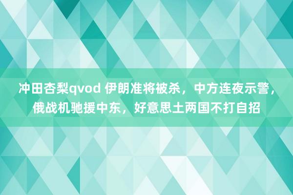 冲田杏梨qvod 伊朗准将被杀，中方连夜示警，俄战机驰援中东，好意思土两国不打自招