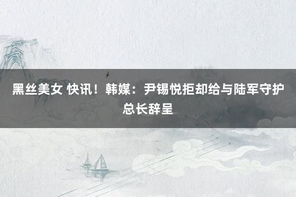 黑丝美女 快讯！韩媒：尹锡悦拒却给与陆军守护总长辞呈