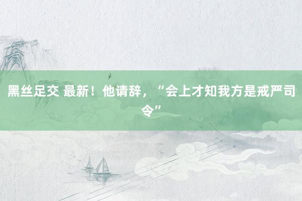 黑丝足交 最新！他请辞，“会上才知我方是戒严司令”