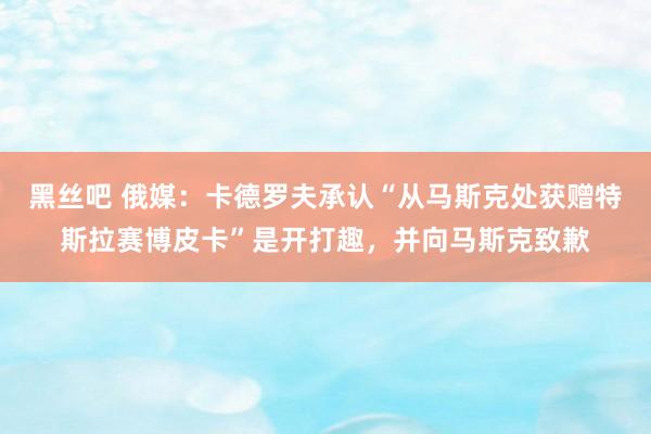 黑丝吧 俄媒：卡德罗夫承认“从马斯克处获赠特斯拉赛博皮卡”是开打趣，并向马斯克致歉