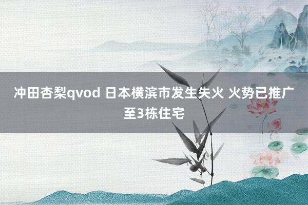 冲田杏梨qvod 日本横滨市发生失火 火势已推广至3栋住宅