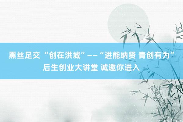 黑丝足交 “创在洪城”——“进能纳贤 青创有为”后生创业大讲堂 诚邀你进入