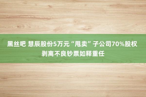 黑丝吧 慧辰股份5万元“甩卖”子公司70%股权 剥离不良钞票如释重任