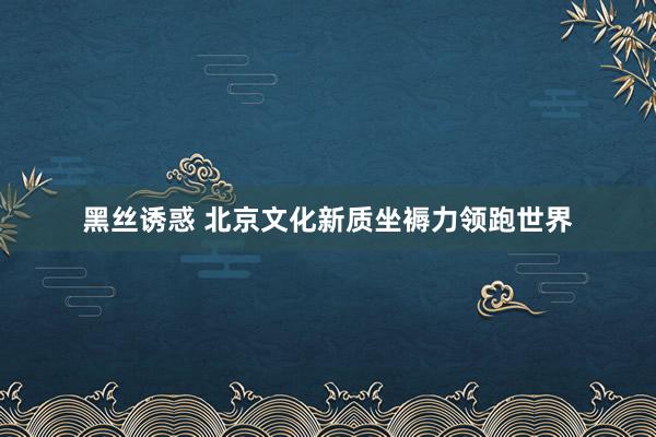 黑丝诱惑 北京文化新质坐褥力领跑世界