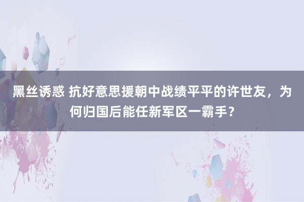 黑丝诱惑 抗好意思援朝中战绩平平的许世友，为何归国后能任新军区一霸手？