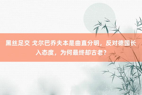 黑丝足交 戈尔巴乔夫本是曲直分明，反对德国长入态度，为何最终却古老？