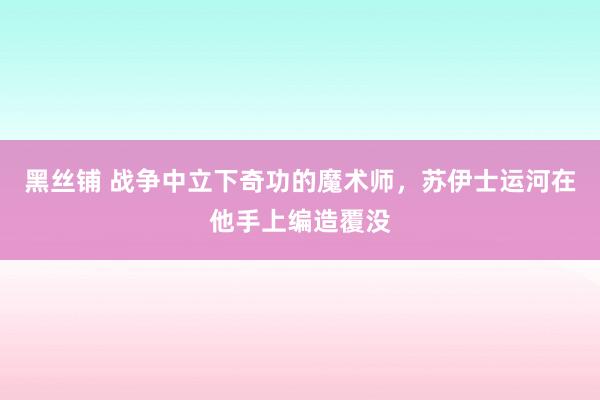 黑丝铺 战争中立下奇功的魔术师，苏伊士运河在他手上编造覆没