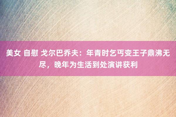美女 自慰 戈尔巴乔夫：年青时乞丐变王子鼎沸无尽，晚年为生活到处演讲获利