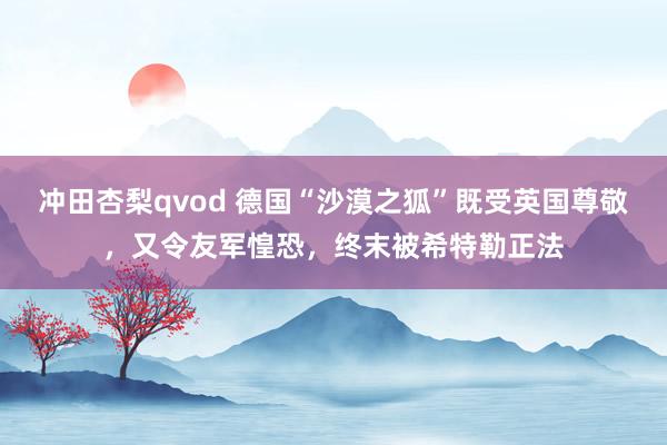 冲田杏梨qvod 德国“沙漠之狐”既受英国尊敬，又令友军惶恐，终末被希特勒正法
