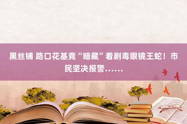 黑丝铺 路口花基竟“暗藏”着剧毒眼镜王蛇！市民坚决报警……