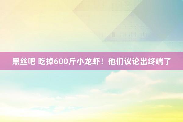 黑丝吧 吃掉600斤小龙虾！他们议论出终端了