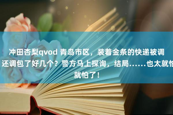 冲田杏梨qvod 青岛市区，装着金条的快递被调包？还调包了好几个？警方马上探询，结局……也太就怕了！