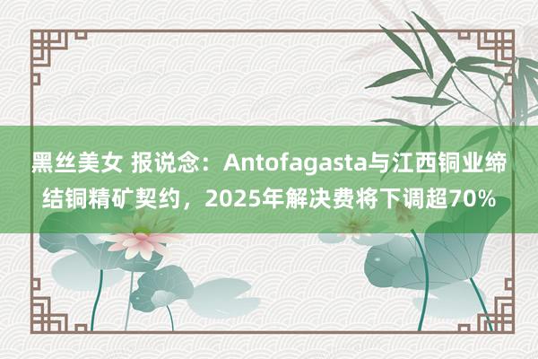 黑丝美女 报说念：Antofagasta与江西铜业缔结铜精矿契约，2025年解决费将下调超70%