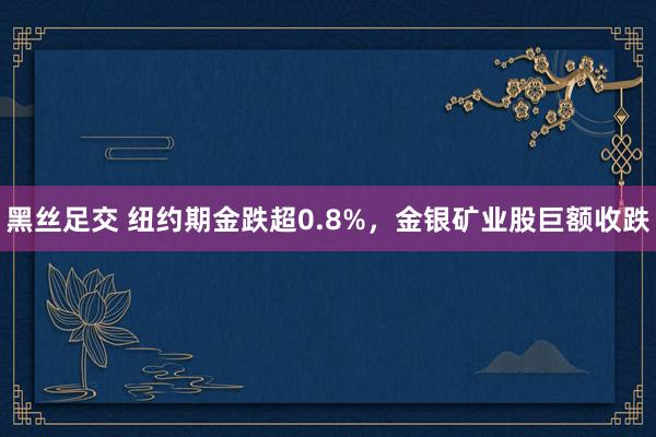 黑丝足交 纽约期金跌超0.8%，金银矿业股巨额收跌