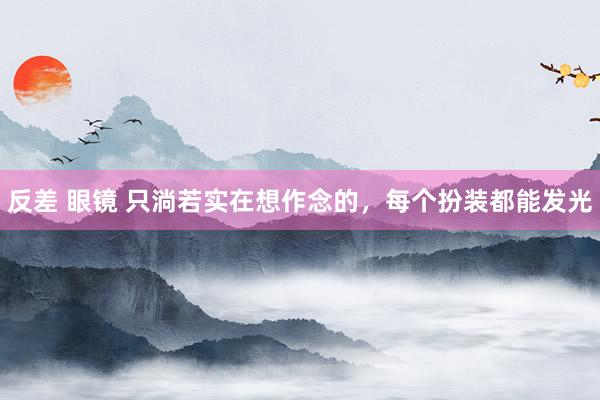 反差 眼镜 只淌若实在想作念的,每个扮装都能发光