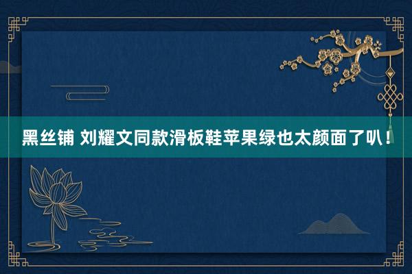 黑丝铺 刘耀文同款滑板鞋苹果绿也太颜面了叭！