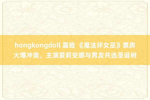 hongkongdoll 露脸 《魔法坏女巫》票房火爆冲奥，主演爱莉安娜与男友共选圣诞树