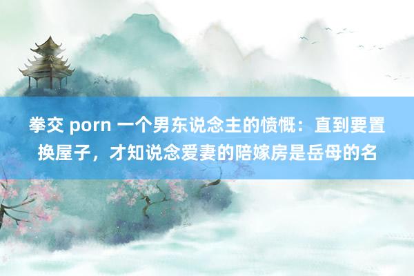 拳交 porn 一个男东说念主的愤慨：直到要置换屋子，才知说念爱妻的陪嫁房是岳母的名