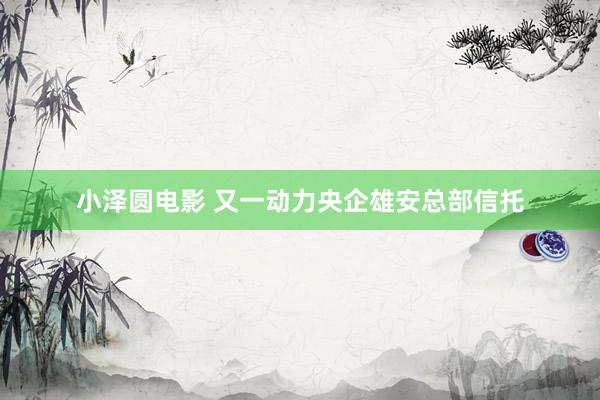 小泽圆电影 又一动力央企雄安总部信托
