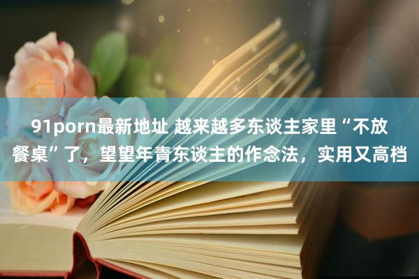 91porn最新地址 越来越多东谈主家里“不放餐桌”了，望望年青东谈主的作念法，实用又高档