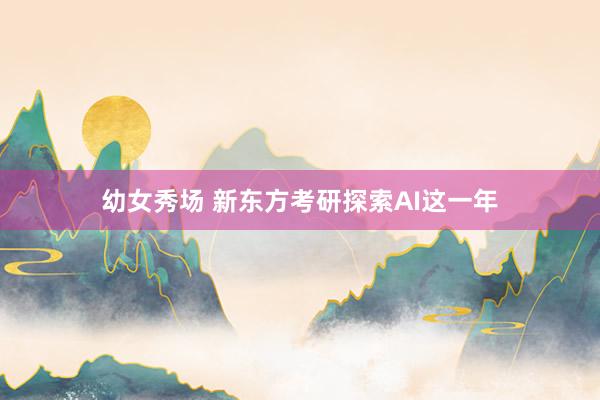 幼女秀场 新东方考研探索AI这一年