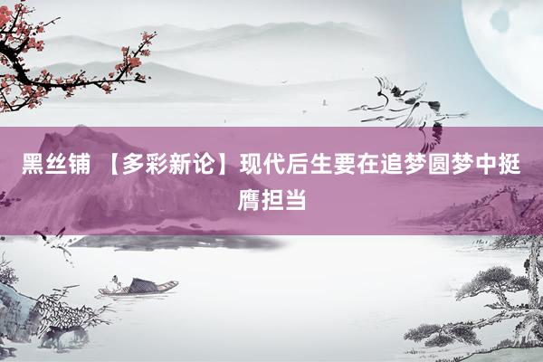 黑丝铺 【多彩新论】现代后生要在追梦圆梦中挺膺担当