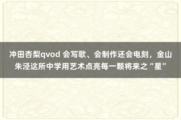 冲田杏梨qvod 会写歌、会制作还会电刻，金山朱泾这所中学用艺术点亮每一颗将来之“星”