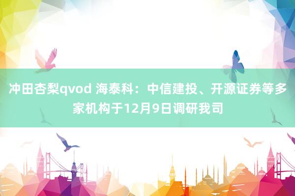 冲田杏梨qvod 海泰科：中信建投、开源证券等多家机构于12月9日调研我司
