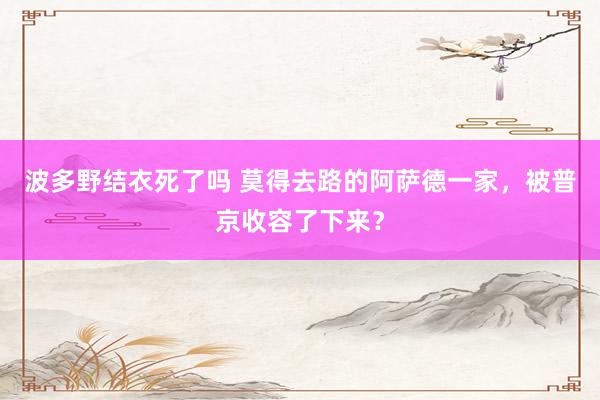 波多野结衣死了吗 莫得去路的阿萨德一家，被普京收容了下来？