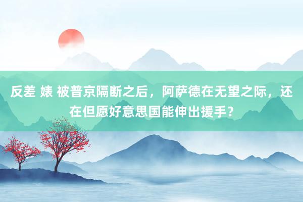 反差 婊 被普京隔断之后，阿萨德在无望之际，还在但愿好意思国能伸出援手？