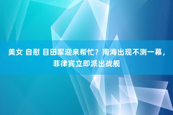 美女 自慰 目田军迎来帮忙？南海出现不测一幕，菲律宾立即派出战舰