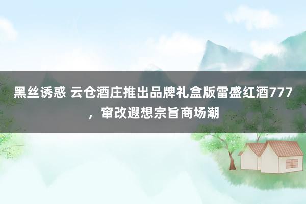 黑丝诱惑 云仓酒庄推出品牌礼盒版雷盛红酒777，窜改遐想宗旨商场潮