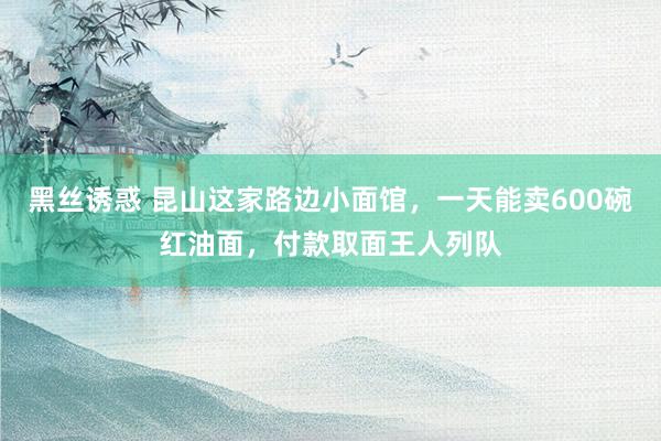 黑丝诱惑 昆山这家路边小面馆，一天能卖600碗红油面，付款取面王人列队