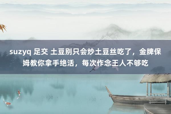 suzyq 足交 土豆别只会炒土豆丝吃了，金牌保姆教你拿手绝活，每次作念王人不够吃