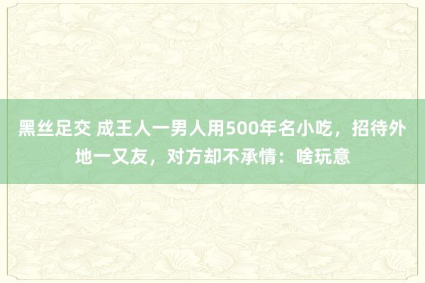 黑丝足交 成王人一男人用500年名小吃，招待外地一又友，对方却不承情：啥玩意