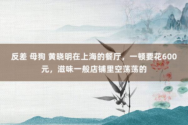 反差 母狗 黄晓明在上海的餐厅，一顿要花600元，滋味一般店铺里空荡荡的