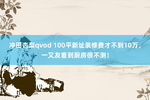 冲田杏梨qvod 100平新址装修费才不到10万，一又友看到厨房很不测！
