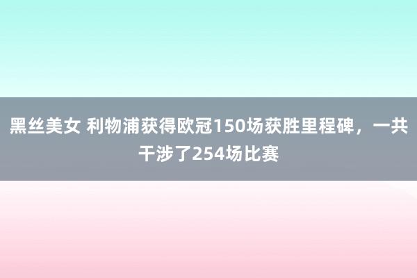 黑丝美女 利物浦获得欧冠150场获胜里程碑，一共干涉了254场比赛